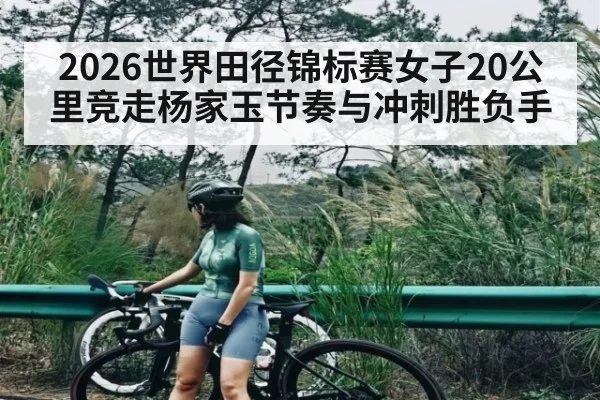 2026世界田径锦标赛女子20公里竞走杨家玉节奏与冲刺胜负手