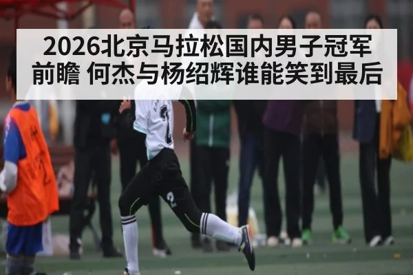 2026北京马拉松国内男子冠军前瞻 何杰与杨绍辉谁能笑到最后
