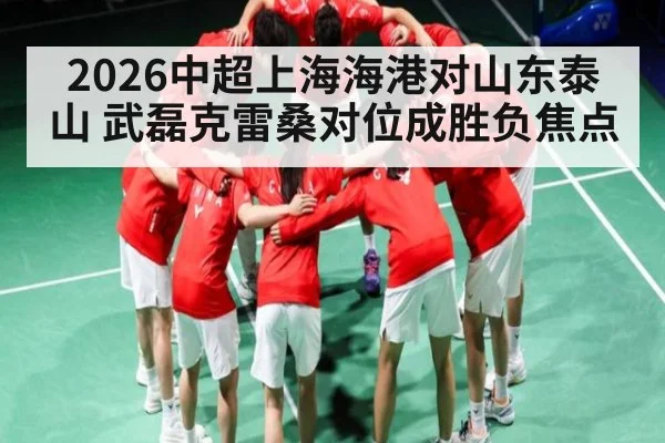 2026中超上海海港对山东泰山 武磊克雷桑对位成胜负焦点
